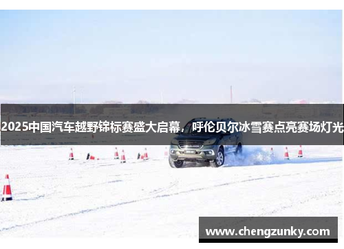 2025中国汽车越野锦标赛盛大启幕，呼伦贝尔冰雪赛点亮赛场灯光